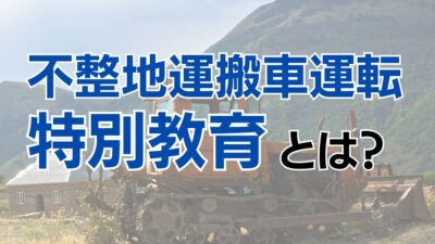 不整地運搬車運転特別教育とは？受講方法や講習内容についても解説